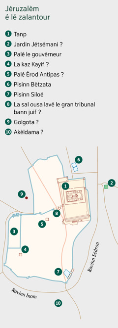 In kart i mont Jéruzalèm é lé zalantour. Bann landroi ousa lé konu é dot landroi ousa i supoz ke lé la. 1. Tanp. 2. Jardin de Jétsémani. 3. Palé le gouvèrneur. 4. La kaz Kayif. 5. Palé Érod Antipas. 6. Pisinn Bètzata. 7. Pisinn Siloé. 8. La sal ousa lavé le gran tribunal bann juif. 9. Golgota. 10. Akèldama.