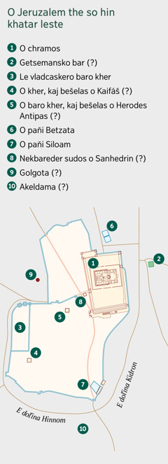 E mapa, pre savi hin o Jeruzalem the so sas khatar leste. Hine odoj o thana, pal save džanas, kaj sas the ajse, pal save peske na sam ista, kaj sas. 1. O chramos. 2. Getsemansko bar. 3. Le vladcaskero baro kher. 4. O kher, kaj bešelas o Kaifáš. 5. O baro kher, kaj bešelas o Herodes Antipas. 6. O paňi Betzata. 7. O paňi Siloam. 8. Nekbareder sudos o Sanhedrin. 9. Golgota. 10. Akeldama.