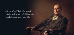 Jun tilbʼilal tiʼj ermano Frederick Franz. Tkubʼ qe yol lu ttxlaj: «Segur qʼuqbʼil qkʼuʼje o tzaj ttziyen Jehová [ . . . ]. Tbʼanelxix qa kukx ma qo ayone tiʼj».